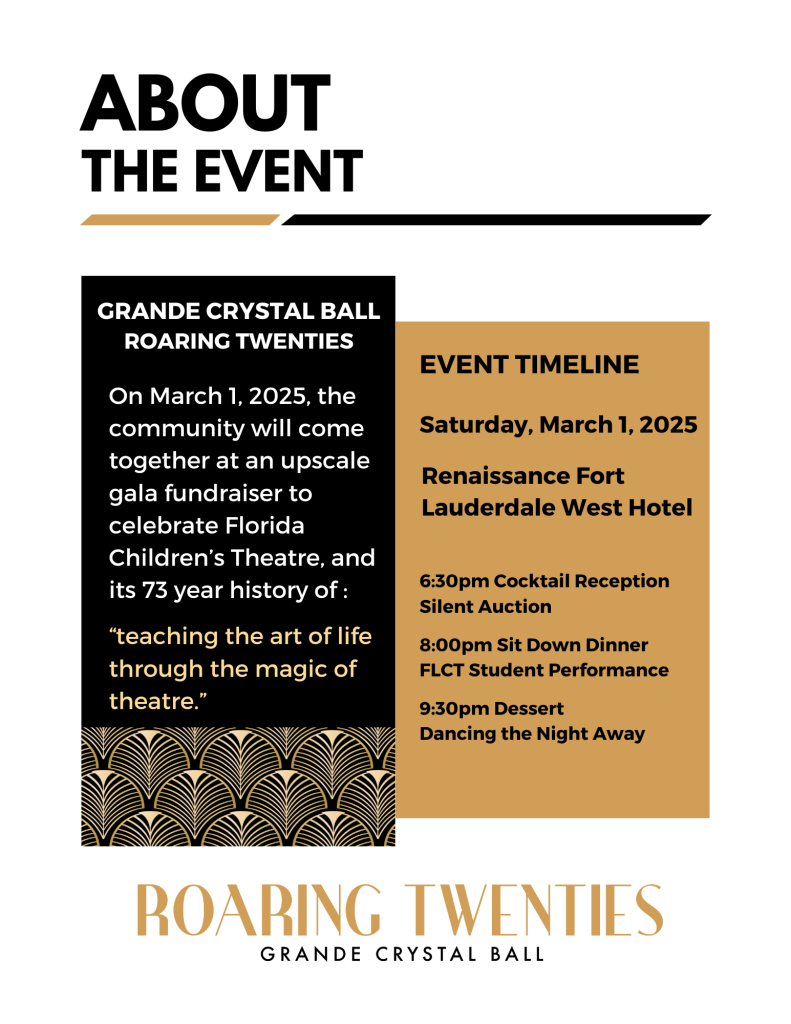 Grande Crystal Ball Roaring Twenties

On March 1, 2025, the community will come together at an upscale gala fundraiser to celebrate Florida Children's Theatre, and its 73 year of history of: teaching the art of live through the magic of theatre.

Event Timeline:

6:30pm Cocktail Reception/ Silent Auction

8pm Sit Down Dinner and Student Performance

9:30pm Dessert Dancing the Night Away 